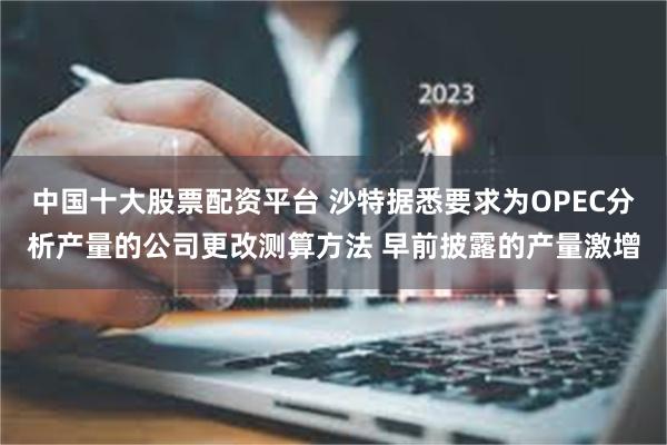 中国十大股票配资平台 沙特据悉要求为OPEC分析产量的公司更改测算方法 早前披露的产量激增