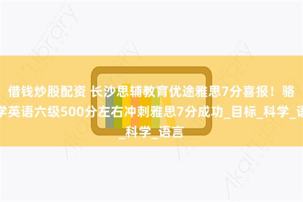 借钱炒股配资 长沙思辅教育优途雅思7分喜报！骆同学英语六级500分左右冲刺雅思7分成功_目标_科学_语言