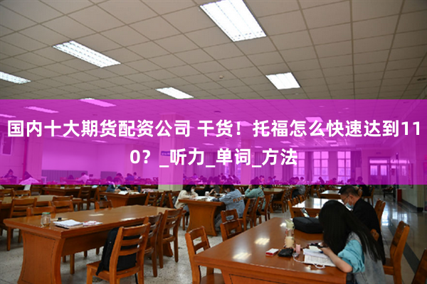 国内十大期货配资公司 干货！托福怎么快速达到110？_听力_单词_方法
