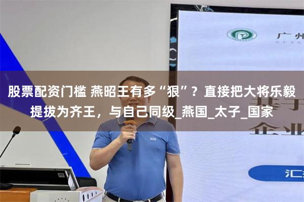 股票配资门槛 燕昭王有多“狠”？直接把大将乐毅提拔为齐王，与