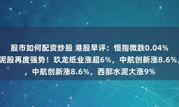 股市如何配资炒股 港股早评：恒指微跌0.04%，纸业股上涨，水泥股再度强势！玖龙纸业涨超6%，中航创新涨8.6%，西部水泥大涨9%