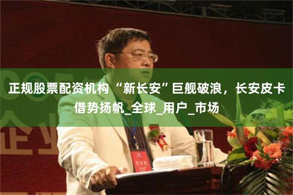 正规股票配资机构 “新长安”巨舰破浪，长安皮卡借势扬帆_全球