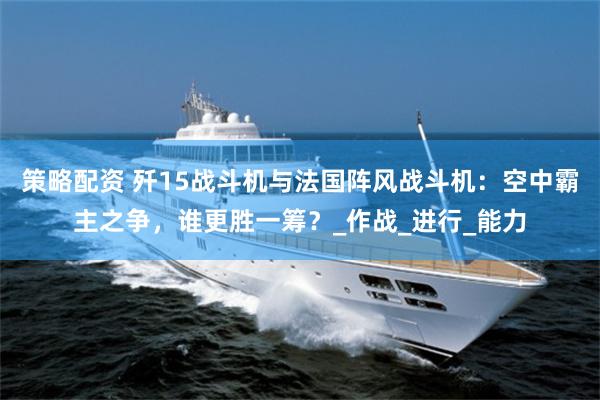 策略配资 歼15战斗机与法国阵风战斗机：空中霸主之争，谁更胜