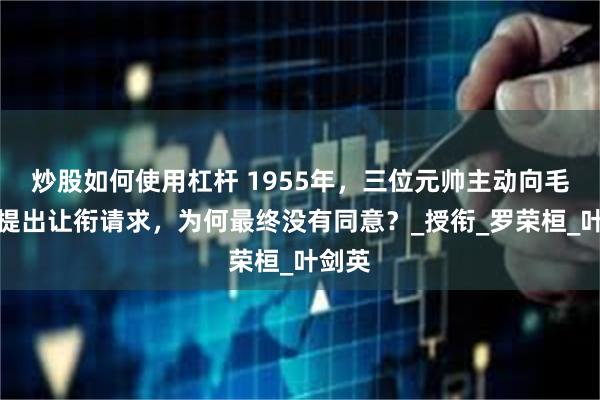 炒股如何使用杠杆 1955年，三位元帅主动向毛主席提出让衔请