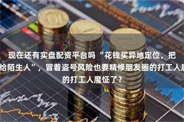 现在还有实盘配资平台吗 “花钱买异地定位，把密码发给陌生人”