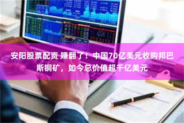 安阳股票配资 赚翻了！中国70亿美元收购邦巴斯铜矿，如今总价值超千亿美元