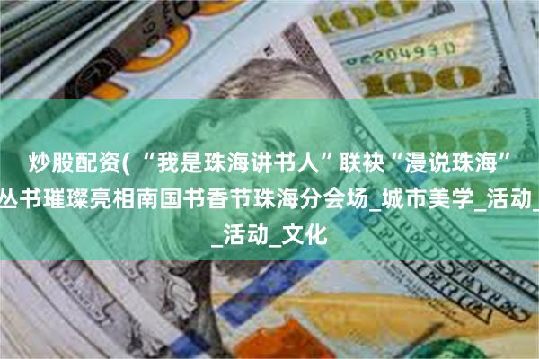 炒股配资( “我是珠海讲书人”联袂“漫说珠海”文旅丛书璀璨亮相南国书香节珠海分会场_城市美学_活动_文化