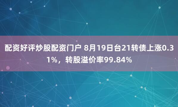 配资好评炒股配资门户 8月19日台21转债上涨0.31%，转股溢价率99.84%