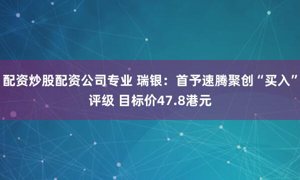 配资炒股配资公司专业 瑞银：首予速腾聚创“买入”评级 目标价47.8港元
