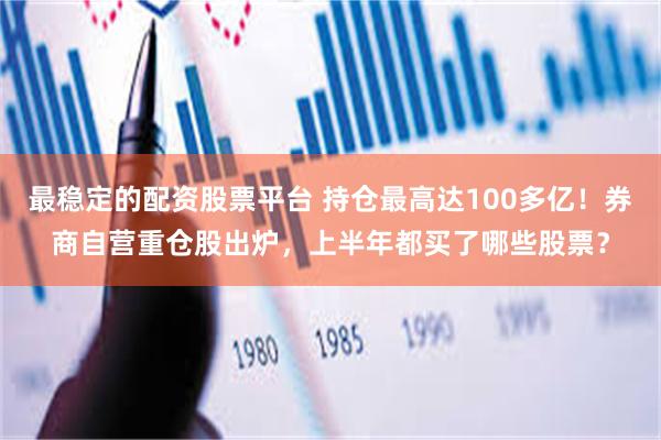 最稳定的配资股票平台 持仓最高达100多亿！券商自营重仓股出炉，上半年都买了哪些股票？