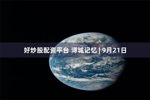好炒股配资平台 浔城记忆 | 9月21日