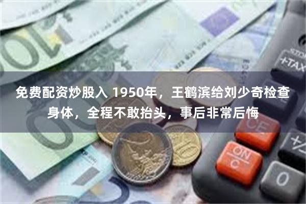免费配资炒股入 1950年,王鹤滨给刘少奇检查身体,全程不敢