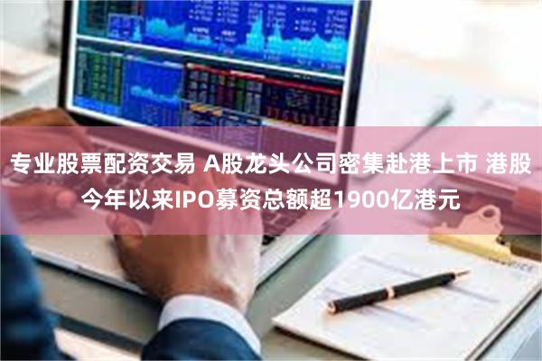 专业股票配资交易 A股龙头公司密集赴港上市 港股今年以来IP