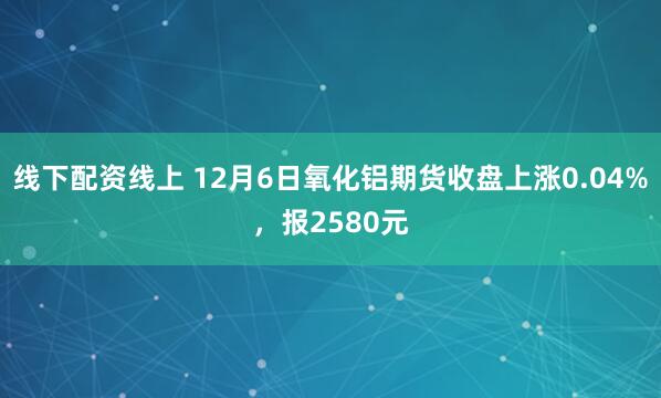 线下配资线上 12月6日氧化铝期货收盘上涨0.04%，报2580元