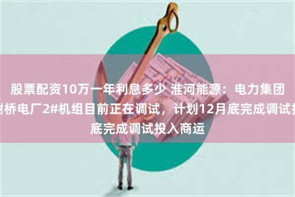 股票配资10万一年利息多少 淮河能源：电力集团所属的谢桥电厂2#机组目前正在调试，计划12月底完成调试投入商运