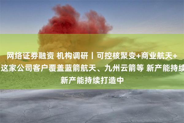网络证劵融资 机构调研丨可控核聚变+商业航天+光模块 这家公司客户覆盖蓝箭航天、九州云箭等 新产能持续打造中