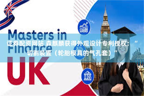 证券配资网站 森麒麟获得外观设计专利授权：“切割装置（轮胎模