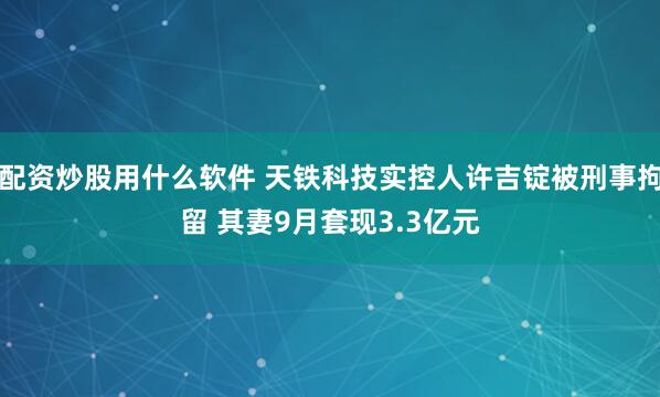 配资炒股用什么软件 天铁科技实控人许吉锭被刑事拘留 其妻9月套现3.3亿元