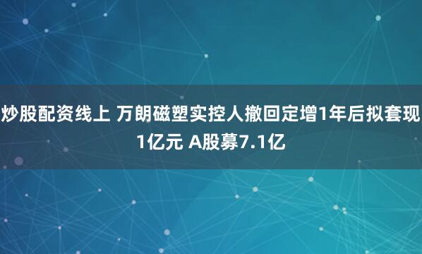 炒股配资线上 万朗磁塑实控人撤回定增1年后拟套现1亿元 A股募7.1亿