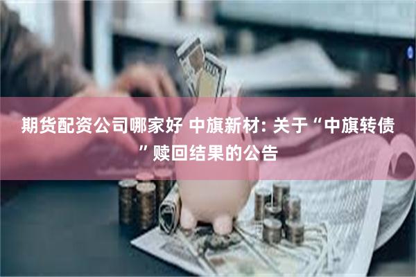 期货配资公司哪家好 中旗新材: 关于“中旗转债”赎回结果的公告
